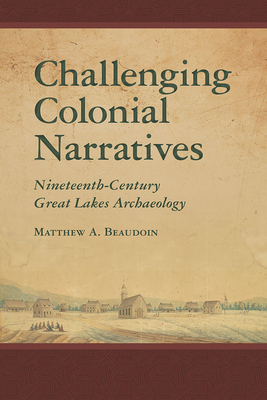 Challenging Colonial Narratives: Nineteenth-Century Great Lakes Archaeology by Matthew A. Beaudoin