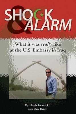 Shock and Alarm: What it was really like at the U.S. Embassy in Iraq by Dave Bailey, Hugh Iwanicki