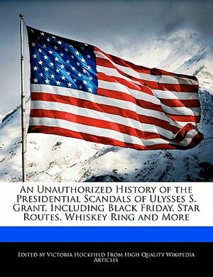 An Unauthorized History of the Presidential Scandals of Ulysses S. Grant, Including Black Friday, Star Routes, Whiskey Ring and More by Victoria Hockfield