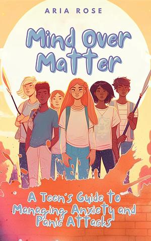 Mind Over Matter: A Teen's Guide To Managing Anxiety And Panic Attacks by Aria Rose, Aria Rose