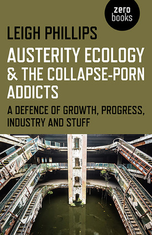 Austerity Ecology & the Collapse-porn Addicts: A defence of growth, progress, industry and stuff by Leigh Phillips