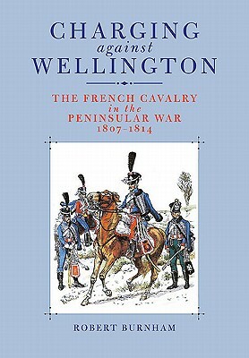 Charging Against Wellington: The French Cavalry in the Peninsular War, 1807-1814 by Robert Burnham