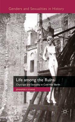 Life Among the Ruins: Cityscape and Sexuality in Cold War Berlin by Jennifer V. Evans