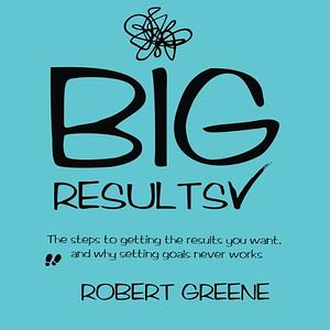 Big Results: The Steps to Getting the Results You Want, and Why Setting Goals Never Works by Robert Greene