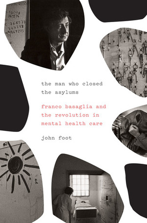 The Man Who Closed the Asylums: Franco Basaglia and the Revolution in Mental Health Care by John Foot