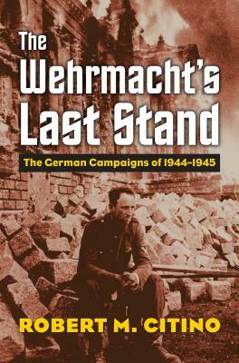 The Wehrmacht's Last Stand: The German Campaigns of 1944-1945 by Robert M. Citino