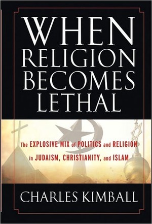 When Religion Becomes Lethal: The Explosive Mix of Politics and Religion in Judaism, Christianity, and Islam by Charles Kimball