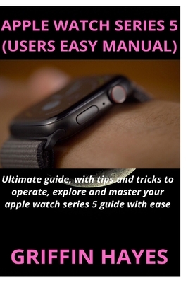 Apple Watch Series 5 (Users Easy Manual): Ultimate guide, with tips and tricks to operate, explore and master your apple watch series 5 guide with eas by Griffin Hayes