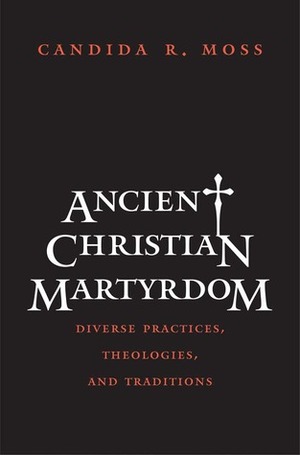 Ancient Christian Martyrdom: Diverse Practices, Theologies, and Traditions by Candida R. Moss