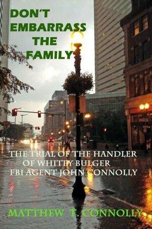 Don't Embarrass the Family: The Trial of Whitey Bulger's Handler FBI Special Agent John Connolly by Matthew Connolly