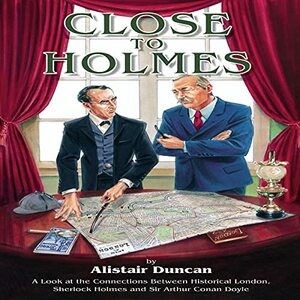 Close to Holmes - A Look at the Connections Between Historical London, Sherlock Holmes and Sir Arthur Conan Doyle by Alistair Duncan