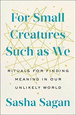 For Small Creatures Such as We: Rituals for Finding Meaning in Our Unlikely World by Sasha Sagan