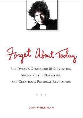 Forget About Today: Bob Dylan's Genius for (Re)invention, Shunning the Naysayers, and Creating a Personal Revolution by Jon Friedman