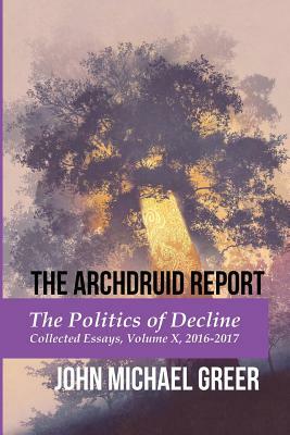 The Archdruid Report: The Politics of Decline: Collected Essays, Volume X, 2016-2017 by John Michael Greer