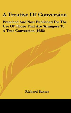 A Treatise of Conversion: Preached and Now Published for the Use of Those That Are Strangers to a True Conversion by Richard Baxter