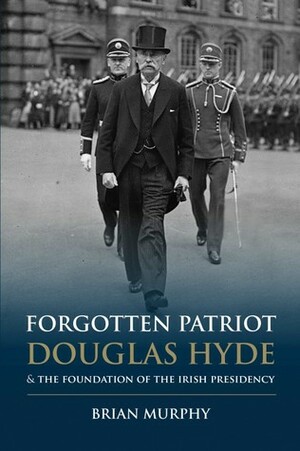 Forgotten Patriot: Douglas Hyde & the foundation of the Irish Presidency by Brian Murphy