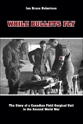While Bullets Fly: The Story of a Canadian Field Surgical Unit in the Second World War by Ian Robertson