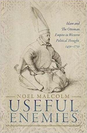 Useful Enemies: Islam and the Ottoman Empire in Western Political Thought, 1450 - 1750 by Noel Malcolm