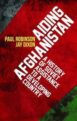 Aiding Afghanistan: A History of Soviet Assistance to a Developing Country. by Jay Dixon, Paul Robinson