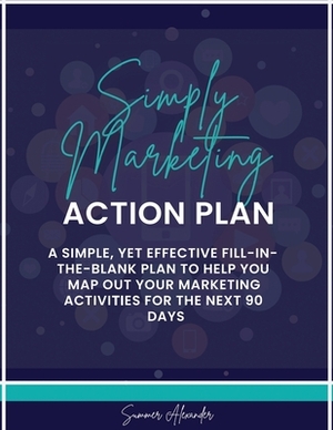 Simply Marketing Action Plan: A simple, yet effective fill-in-the-blank plan to help you map out your marketing activities for the next 90 days by Summer Alexander