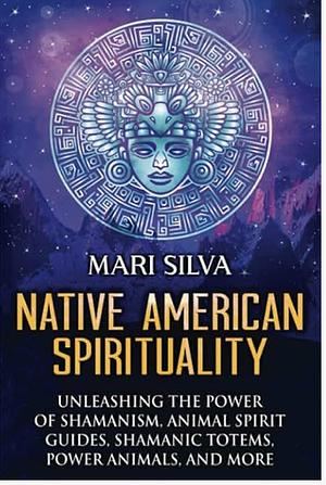 Native American Spirituality: Unleashing the Power of Shamanism, Animal Spirit Guides, Shamanic Totems, Power Animals, and More by Mari Silva