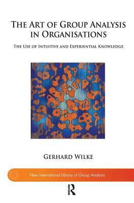 The Art of Group Analysis in Organisations: The Use of Intuitive and Experiential Knowledge by Gerhard Wilke