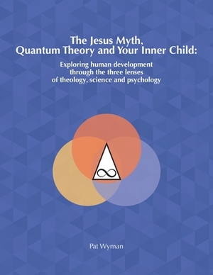 The Jesus Myth, Quantum Theory and Your Inner Child: Exploring human development through the three lenses of theology, science and psychology by Pat Wyman