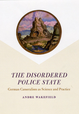 The Disordered Police State: German Cameralism as Science and Practice by Andre Wakefield
