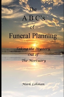 The A B C's of Funeral Planning: Taking the Mystery Out of the Mortuary by Mark Lohman