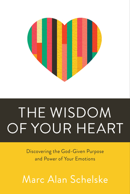 The Wisdom of Your Heart: Discovering the God-Given Purpose and Power of Your Emotions by Marc Alan Schelske