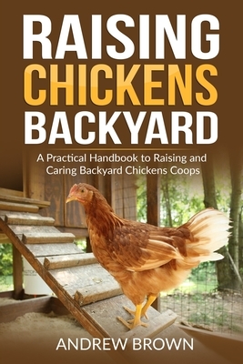 Raising Chickens Backyard: A Practical Handbook to Raising and Caring Backyard Chickens Coops by Andrew Brown