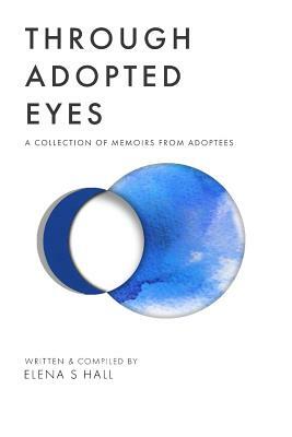 Through Adopted Eyes: A Collection of Memoirs from Adoptees by Elena S. Hall