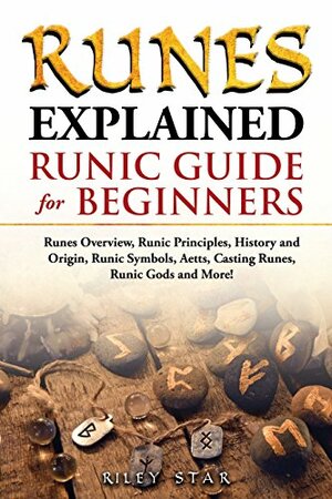 Runes Explained: Runes Overview, Runic Principles, History and Origin, Runic Symbols, Aetts, Casting Runes, Runic Gods and More! Runic Guide for Beginners by Riley Star