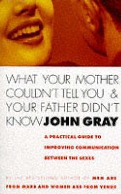 What Your Mother Couldn't Tell You and Your Father Didn't Know : A Practical Guide to Improving Communication Between the Sexes by John Gray, John Gray