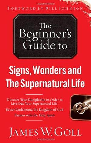 The Beginner's Guide to Signs, Wonders and The Supernatural Life: Discover True Discipleship in Order to Live Out Your Supernatural Life by James W. Goll