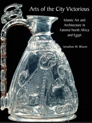 Arts of the City Victorious: Islamic Art and Architecture in Fatimid North Africa and Egypt by Jonathan M. Bloom