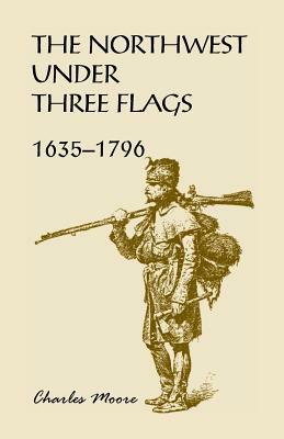The Northwest Under Three Flags: 1635-1796 by Charles Moore