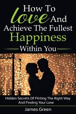 How to love and achieve the fullest happiness within you: Hidden secrets of flirting the right way and finding your love by James Green