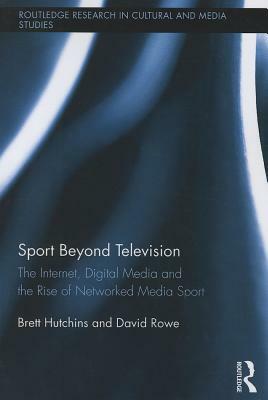 Sport Beyond Television: The Internet, Digital Media and the Rise of Networked Media Sport by Brett Hutchins, David Rowe