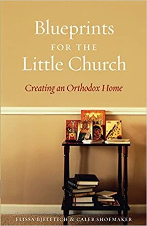 Blueprints for the Little Church: Creating an Orthodox Home by Elissa D. Bjeletich, Caleb Shoemaker