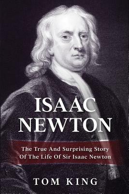 Isaac Newton: The True And Surprising Story Of The Life Of Sir Isaac Newton by Tom King