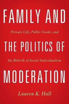 Family and the Politics of Moderation: Private Life, Public Goods, and the Rebirth of Social Individualism by Lauren K. Hall