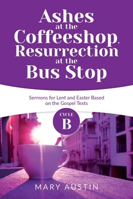 Ashes at the Coffeeshop, Resurrection at the Bus Stop: Cycle B Sermons for Lent and Easter Based on the Gospel Texts by Mary Austin
