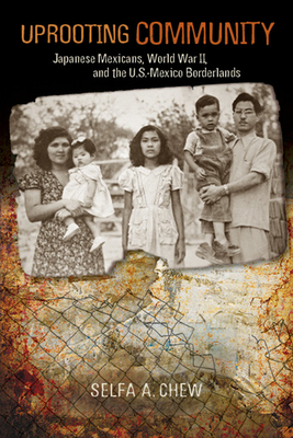 Uprooting Community: Japanese Mexicans, World War II, and the U.S.-Mexico Borderlands by Selfa A. Chew