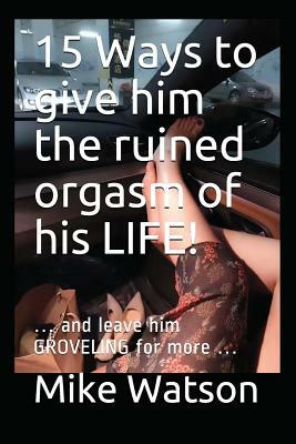 15 Ways to give him the ruined orgasm of his LIFE!: ... and leave him GROVELING for more ... by Mike Watson