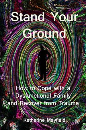Stand Your Ground: How to Cope with a Dysfunctional Family and Recover from Trauma by Katherine Mayfield