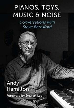 Pianos, Toys, Music and Noise: Conversations with Steve Beresford by Andy Hamilton