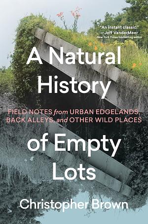 A Natural History of Empty Lots: Field Notes from Urban Edgelands, Back Alleys, and Other Wild Places by Christopher Brown