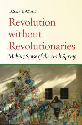 Revolution Without Revolutionaries: Making Sense of the Arab Spring by Asef Bayat