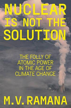 Nuclear is Not the Solution: The Folly of Atomic Power in the Age of Climate Change by M.V. Ramana